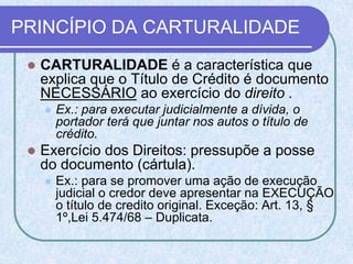 PRINCÍPIO DA CARTURALIDADE
 CARTURALIDADE é a característica que
explica que o Título de Crédito é documento
NECESSÁRIO ao exercício do direito .
 Ex.: para executar judicialmente a dívida, o
portador terá que juntar nos autos o título de
crédito.
 Exercício dos Direitos: pressupõe a posse
do documento (cártula).
 Ex.: para se promover uma ação de execução
judicial o credor deve apresentar na EXECUÇÃO
o título de credito original. Exceção: Art. 13, §
1º,Lei 5.474/68 – Duplicata.
 
