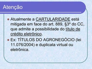 Atenção
 Atualmente a CARTULARIDADE está
mitigada em face do art. 889, §3º do CC,
que admite a possibilidade do título de
crédito eletrônico.
 Ex: TÍTULOS DO AGRONEGÓCIO (lei
11.076/2004) e duplicata virtual ou
eletrônica.
 
