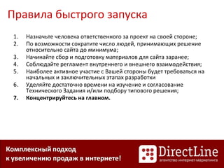 Правила быстрого запуска
1. Назначьте человека ответственного за проект на своей стороне;
2. По возможности сократите число людей, принимающих решение
относительно сайта до минимума;
3. Начинайте сбор и подготовку материалов для сайта заранее;
4. Соблюдайте регламент внутреннего и внешнего взаимодействия;
5. Наиболее активное участие с Вашей стороны будет требоваться на
начальных и заключительных этапах разработки
6. Уделяйте достаточно времени на изучение и согласование
Технического Задания и/или подбору типового решения;
7. Концентрируйтесь на главном.
 