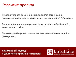 Развитие проекта
Ни одно типовое решение не накладывает технические
ограничения на использование всех возможностей «1С-Битрикс».
Вы покупаете полноценную платформу с надстройкой на неё в
виде готового сайта.
Вы можете в будущем развивать и видоизменять имеющийся
функционал.
 