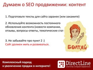 Думаем о SEO продвижении: контент
1. Подготовьте тексты для сайта заранее (или закажите)
2. Используйте возможность постоянного
обновления контента (новости компании,
отзывы, вопросы-ответы, тематические статьи)
3. Не забывайте про пункт 2 :)
Сайт должен жить и развиваться.
 
