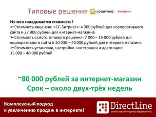 Из чего складывается стоимость?
➢Стоимость лицензии «1С-Битрикс»: 4 900 рублей для корпоративного
сайта и 27 900 рублей для интернет-магазина
➢Стоимость самого типового решения: 7 000 – 15 000 рублей для
корпоративного сайта и 20 000 – 40 000 рублей для интернет-магазина
➢Стоимость установки, настройки, интеграции и адаптации:
15 000 – 40 000 рублей
Типовые решения
~80 000 рублей за интернет-магазин
Срок – около двух-трёх недель
 