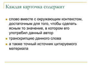 Каждая карточка содержит
 слово вместе с окружающим контекстом,
достаточным для того, чтобы сделать
ясным то значение, в котором его
употребил данный автор
 транскрипцию данного слова
 а также точный источник цитируемого
материала
 