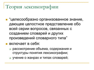 Теория лексикографии
 “целесообразно организованное знание,
дающее целостное представление обо
всей серии вопросов, связанных с
созданием словарей и других
произведений словарного типа”
 включает в себя:
 рассмотрение объема, содержания и
структуры понятия лексикографии;
 учение о жанрах и типах словарей;
 
