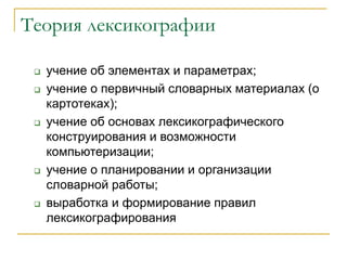Теория лексикографии
 учение об элементах и параметрах;
 учение о первичный словарных материалах (о
картотеках);
 учение об основах лексикографического
конструирования и возможности
компьютеризации;
 учение о планировании и организации
словарной работы;
 выработка и формирование правил
лексикографирования
 