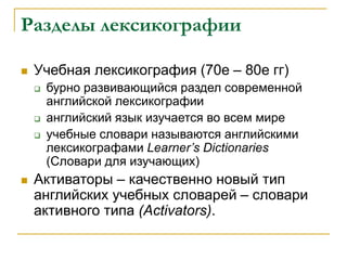 Разделы лексикографии
 Учебная лексикография (70е – 80е гг)
 бурно развивающийся раздел современной
английской лексикографии
 английский язык изучается во всем мире
 учебные словари называются английскими
лексикографами Learner’s Dictionaries
(Словари для изучающих)
 Активаторы – качественно новый тип
английских учебных словарей – словари
активного типа (Activators).
 