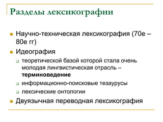 Разделы лексикографии
 Научно-техническая лексикография (70е –
80е гг)
 Идеография
 теоретической базой которой стала очень
молодая лингвистическая отрасль –
терминоведение
 информационно-поисковые тезаурусы
 лексические онтологии
 Двуязычная переводная лексикография
 