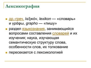 Лексикография
 др.-греч. λεξικόν, lexikon — «словарь»
и γράφω, grapho — «пишу»
 раздел языкознания, занимающийся
вопросами составления словарей и их
изучения; наука, изучающая
семантическую структуру слова,
особенности слов, их толкование
 пересекается с лексикологией
 