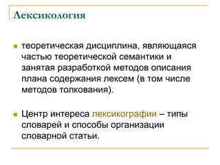 Лексикология
 теоретическая дисциплина, являющаяся
частью теоретической семантики и
занятая разработкой методов описания
плана содержания лексем (в том числе
методов толкования).
 Центр интереса лексикографии – типы
словарей и способы организации
словарной статьи.
 
