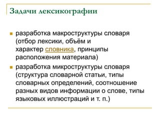 Задачи лексикографии
 разработка макроструктуры словаря
(отбор лексики, объём и
характер словника, принципы
расположения материала)
 разработка микроструктуры словаря
(структура словарной статьи, типы
словарных определений, соотношение
разных видов информации о слове, типы
языковых иллюстраций и т. п.)
 