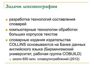 Задачи лексикографии
 разработка технологий составления
словарей
 компьютерные технологии обработки
больших корпусов текстов
 словарные издания издательства
COLLINS основываются на Банке данных
английского языка (Бирмингемский
университет, рабочая группа COBUILD)
 около 650 млн. словоупотреблений (2012)
 
