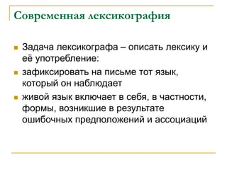 Современная лексикография
 Задача лексикографа – описать лексику и
её употребление:
 зафиксировать на письме тот язык,
который он наблюдает
 живой язык включает в себя, в частности,
формы, возникшие в результате
ошибочных предположений и ассоциаций
 