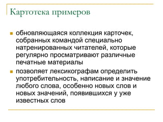 Картотека примеров
 обновляющаяся коллекция карточек,
собранных командой специально
натренированных читателей, которые
регулярно просматривают различные
печатные материалы
 позволяет лексикографам определить
употребительность, написание и значение
любого слова, особенно новых слов и
новых значений, появившихся у уже
известных слов
 