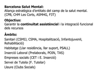 Barcelona Salut Mental:
Aliança estratègica d’entitats del camp de la salut mental.
(CPB, CHM Les Corts, ASMHG, F3T)
Objectius:
Garantir la continuïtat assistèncial i la integració funcional
dels recursos
Àmbits:
Sanitari (CSMIJ, CSMA, Hospitalització, Infantojuvenil,
Rehabilitació)
Habitatge (Llar residència, llar suport, PSALL)
Inserció Laboral (Prelaborals, POIN, TAS)
Empreses socials (CET i E. Inserció)
Servei de Tutela (F. Tutelar)
Lleure (Clubs Socials)
 