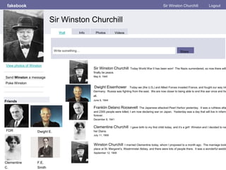 fakebook
Sir Winston Churchill
Sir Winston Churchill Logout
View photos of Winston
Send Winston a message
Poke Winston
Wall Info Photos Videos
Write something… Share
Friends
Sir Winston Churchill Today World War II has been won! The Nazis surrendered, so now there will
finally be peace.
May 8, 1945
F.E.
Smith
Franklin Delano Roosevelt The Japanese attacked Pearl Harbor yesterday. It was a ruthless atta
and 2300 people were killed. I am now declaring war on Japan. Yesterday was a day that will live in infamy
forever.
December 8, 1941
Clementine Churchill I gave birth to my first child today, and it’s a girl! Winston and I decided to nam
her Diana.
July 11, 1909
Dwight Eisenhower Today we (the U.S,) and Allied Forces invaded France, and fought our way int
Germany. Russia was fighting from the east. We are now closer to being able to end this war once and for
all.
June 6, 1944
Winston Churchill I married Clementine today, whom I proposed to a month ago. The marriage took
place at St. Margaret’s, Westminster Abbey, and there were lots of people there. It was a wonderful weddin
September 12, 1908
FDR Dwight E.
Clementine
C.
 