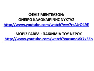 ΦΕΛΙΞ ΜΕΝΤΕΛΣΟΝ:
ΟΝΕΙΡΟ ΚΑΛΟΚΑΙΡΙΝΗΣ ΝΥΧΤΑΣ
http://www.youtube.com/watch?v=y7rcAJrO49E
ΜΟΡΙΣ ΡΑΒΕΛ : ΠΑΙΧΝΙΔΙΑ ΤΟΥ ΝΕΡΟΥ
http://www.youtube.com/watch?v=cumoVX7x3Zo
 