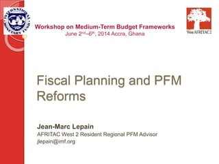Fiscal Planning and PFM
Reforms
Jean-Marc Lepain
AFRITAC West 2 Resident Regional PFM Advisor
jlepain@imf.org
Workshop on Medium-Term Budget Frameworks
June 2nd–6th, 2014 Accra, Ghana
 