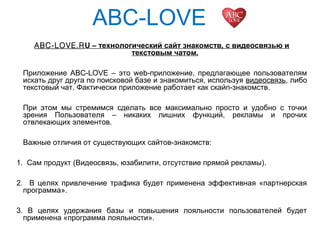 ABC-LOVE
ABC-LOVE.RU – технологический сайт знакомств, с видеосвязью и
текстовым чатом.
Приложение ABC-LOVE – это web-приложение, предлагающее пользователям
искать друг друга по поисковой базе и знакомиться, используя видеосвязь, либо
текстовый чат. Фактически приложение работает как скайп-знакомств.
При этом мы стремимся сделать все максимально просто и удобно с точки
зрения Пользователя – никаких лишних функций, рекламы и прочих
отвлекающих элементов.
Важные отличия от существующих сайтов-знакомств:
1. Сам продукт (Видеосвязь, юзабилити, отсутствие прямой рекламы).
2. В целях привлечение трафика будет применена эффективная «партнерская
программа».
3. В целях удержания базы и повышения лояльности пользователей будет
применена «программа лояльности».
 
