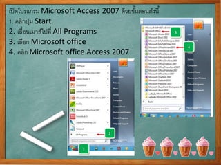 เปิดโปรแกรม Microsoft Access 2007 ด้วยขั้นตอนดังนี้
1. คลิกปุ่ม Start
2. เลื่อนเมาส์ไปที่ All Programs
3. เลือก Microsoft office
4. คลิก Microsoft office Access 2007
 