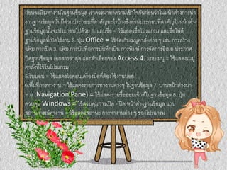 ก่อนจะเริ่มทางานในฐานข้อมูล เราควรมาทาความเข้าใจกันก่อนว่าในหน้าต่างการทา
งานฐานข้อมูลนั้นมีส่วนประกอบที่สาคัญอะไรบ้างซึ่งส่วนประกอบที่สาคัญในหน้าต่าง
ฐานข้อมูลนั้นจะประกอบไปด้วย 1. แถบชื่อ = ใช้แสดงชื่อโปรแกรม และชื่อไฟล์
ฐานข้อมูลที่เปิดใช้งาน 2. ปุ่ม Office = ใช้จัดเก็บเมนูคาสั่งต่าง ๆ เช่น การสร้าง
แฟ้ ม การเปิด 3. แฟ้ ม การบันทึกการบันทึกเป็น การพิมพ์ การจัดการอีเมล ประกาศ
ปิดฐานข้อมูล เอกสารล่าสุด และตัวเลือกของ Access 4. แถบเมนู = ใช้แสดงเมนู
คาสั่งที่ใช้ในโปรแกรม
5.ริบบอน = ใช้แสดงไอคอนเครื่องมือที่ต้องใช้งานบ่อย
6.พื้นที่การทางาน = ใช้แสดงรายการทางานต่างๆ ในฐานข้อมูล 7. บานหน้าต่างนา
ทาง (Navigation Pane) = ใช้แสดงรายชื่อออบเจ็กต์ในฐานข้อมูล 8. ปุ่ม
ควบคุม Windows = ใช้ควบคุมการเปิด - ปิด หน้าต่างฐานข้อมูล แถบ
สถานการณ์ทางาน = ใช้แสดงสถานะ การทางานต่าง ๆ ของโปรแกรม
 