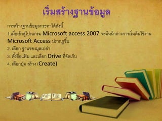 การสร้างฐานข้อมูลกระทาได้ดังนี้
1.เมื่อเข้าสู่โปรแกรม Microsoft access 2007 จะมีหน้าต่างการเริ่มต้นใช้งาน
Microsoft Access ปรากฏขึ้น
2. เลือก ฐานของมูลเปล่า
3. ตั้งชื่อแฟ้ ม และเลือก Drive ที่จัดเก็บ
4. เลือกปุ่ม สร้าง (Create)
 