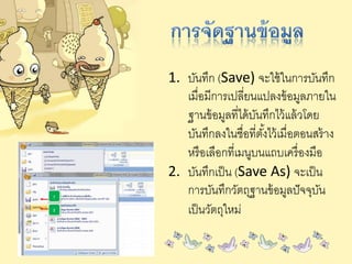 1. บันทึก (Save) จะใช้ในการบันทึก
เมื่อมีการเปลี่ยนแปลงข้อมูลภายใน
ฐานข้อมูลที่ได้บันทึกไว้แล้วโดย
บันทึกลงในชื่อที่ตั้งไว้เมื่อตอนสร้าง
หรือเลือกที่เมนูบนแถบเครื่องมือ
2. บันทึกเป็น (Save As) จะเป็น
การบันทึกวัตถุฐานข้อมูลปัจจุบัน
เป็นวัตถุใหม่
 