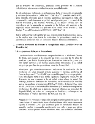 por el principio de solidaridad, explicado como portador de la justicia
redistributiva subyacente en todo sistema de seguridad social.
En tal sentido este Colegiado, en aplicación de dicho presupuesto, en reiterada
y uniforme jurisprudencia (SSTC 04977-2007-PA/TC y 00540-2007-PA/TC,
entre otras) ha precisado que el beneficio económico del seguro de vida está
comprendido en el sistema de seguridad social previsto para el personal de la
Policía Nacional y las Fuerzas Armadas, y ha dejado sentado que la
procedencia de la demanda se sustenta en la defensa del derecho a la
seguridad social conforme a lo previsto en el literal 19 del artículo 37 del
Código Procesal Constitucional (RTC 2581-2009-PA/TC)
Por lo tanto corresponde ventilar en sede constitucional la pretensión de autos,
en la medida que esta busca la restitución de prestaciones médicas en
determinada condición para los familiares directos de los codemandantes.
2. Sobre la afectación del derecho a la seguridad social (artículo 10 de la
Constitución)
2.1. Argumentos de la parte demandante
Los demandantes manifiestan que son pensionistas de la Marina de Guerra
del Perú, que pasaron a la situación de retiro con más de 30 años de
servicios o por límite de edad y/o por la causal de renovación, y que por
ello tienen derecho a las mismas prestaciones pensionarias y de salud
integral que perciben los que están en situación de actividad.
Mencionan que administrativamente solicitaron la restitución de la
prestación de salud integral gratuita personal y familiar, conforme al
Decreto Supremo N.° 245-89-EF, que creó el Fospemfa con este propósito,
y que en ninguna parte de esta norma figura que se gravaría con el 30% de
descuento de sus pensiones a fin de cubrir estos rubros de salud. Sin
embargo, la Marina de Guerra del Perú señala en la comunicación remitida
que se ha aprobado el reglamento PRESAFA-13203, de fecha 22 de julio
de 1983, en el que se ha establecido las normas y el procedimiento para las
prestaciones de salud para el personal naval en situación de actividad, de
disponibilidad y de retiro, así como para sus familiares, en las que se ha
determinado el referido descuento del 30% con este fin.
Alegan que los recursos de apelación que presentaron fueron denegados en
razón de que, al momento de pasar a la situación de retiro ya se encontraba
vigente el Presafa-13203, que estableció para los familiares directos la
atención médica remunerada, confirmando por ende el pago por dicho
concepto. Aduce que esta nueva normativa había sido elaborada conforme
 