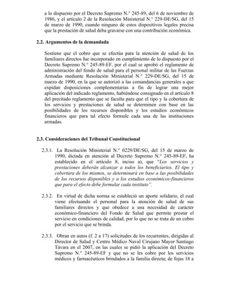 a lo dispuesto por el Decreto Supremo N.° 245-89, del 6 de noviembre de
1986, y el artículo 2 de la Resolución Ministerial N.° 229-DE/SG, del 15
de marzo de 1990, cuando ninguno de estos dispositivos legales precisa
que la prestación de salud deba gravarse con una contribución económica.
2.2. Argumentos de la demandada
Sostiene que el cobro que se efectúa para la atención de salud de los
familiares directos fue incorporado en cumplimiento de lo dispuesto por el
Decreto Supremo N.° 245-89-EF, por el cual se aprobó el reglamento de
administración del fondo de salud para el personal militar de las Fuerzas
Armadas mediante Resolución Ministerial N.° 229-DE/SG, del 15 de
marzo de 1990, en la que se autorizó a las comandancias generales a que
expidan disposiciones complementarias a fin de lograr una mejor
aplicación del indicado reglamento, habiéndose consignado en el artículo 8
del precitado reglamento que se faculta para que el tipo y la cobertura de
los servicios y prestaciones de salud se determinen con base en las
posibilidades de los recursos disponibles y los estudios económicos
financieros que para tal efecto formule cada una de las instituciones
armadas.
2.3. Consideraciones del Tribunal Constitucional
2.3.1. La Resolución Ministerial N.° 0229/DE/SG, del 15 de marzo de
1990, dictada en atención al Decreto Supremo N.° 245-89-EF, ha
establecido en el artículo 8, inciso a), que “Los servicios y
prestaciones deberán alcanzar a todos los beneficiarios. El tipo y
cobertura de los mismos, se determinará en base a las posibilidades
de los recursos disponibles y a los estudios económicos-financieros
que para el efecto debe formular cada instituto”.
2.3.2. En virtud de dicha norma se estableció un aporte solidario, el cual
viene efectuando el personal para la atención de salud de sus
familiares directos y que obedece a una necesidad de carácter
económico-financiero del Fondo de Salud que permite prestar el
servicio en condiciones de calidad, por lo que no se trata de un cobro
por el servicio que se brinda.
2.3.3. Obran en autos (f. 2 a 17) solicitudes de los recurrentes, dirigidas al
Director de Salud y Centro Médico Naval Cirujano Mayor Santiago
Távara en el 2007, en las cuales se pidió la aplicación del Decreto
Supremo N.° 245-89-EF y que no se les cobre por los servicios
médicos y farmacéuticos brindados a la familia directa; de fojas 18 a
 