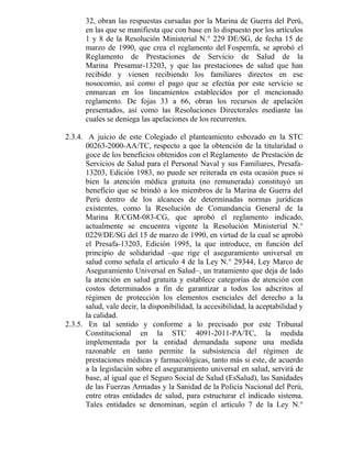32, obran las respuestas cursadas por la Marina de Guerra del Perú,
en las que se manifiesta que con base en lo dispuesto por los artículos
1 y 8 de la Resolución Ministerial N.° 229 DE/SG, de fecha 15 de
marzo de 1990, que crea el reglamento del Fospemfa, se aprobó el
Reglamento de Prestaciones de Servicio de Salud de la
Marina Presamar-13203, y que las prestaciones de salud que han
recibido y vienen recibiendo los familiares directos en ese
nosocomio, así como el pago que se efectúa por este servicio se
enmarcan en los lineamientos establecidos por el mencionado
reglamento. De fojas 33 a 66, obran los recursos de apelación
presentados, así como las Resoluciones Directorales mediante las
cuales se deniega las apelaciones de los recurrentes.
2.3.4. A juicio de este Colegiado el planteamiento esbozado en la STC
00263-2000-AA/TC, respecto a que la obtención de la titularidad o
goce de los beneficios obtenidos con el Reglamento de Prestación de
Servicios de Salud para el Personal Naval y sus Familiares, Presafa-
13203, Edición 1983, no puede ser reiterada en esta ocasión pues si
bien la atención médica gratuita (no remunerada) constituyó un
beneficio que se brindó a los miembros de la Marina de Guerra del
Perú dentro de los alcances de determinadas normas jurídicas
existentes, como la Resolución de Comandancia General de la
Marina R/CGM-083-CG, que aprobó el reglamento indicado,
actualmente se encuentra vigente la Resolución Ministerial N.°
0229/DE/SG del 15 de marzo de 1990, en virtud de la cual se aprobó
el Presafa-13203, Edición 1995, la que introduce, en función del
principio de solidaridad –que rige el aseguramiento universal en
salud como señala el artículo 4 de la Ley N.° 29344, Ley Marco de
Aseguramiento Universal en Salud–, un tratamiento que deja de lado
la atención en salud gratuita y establece categorías de atención con
costos determinados a fin de garantizar a todos los adscritos al
régimen de protección los elementos esenciales del derecho a la
salud, vale decir, la disponibilidad, la accesibilidad, la aceptabilidad y
la calidad.
2.3.5. En tal sentido y conforme a lo precisado por este Tribunal
Constitucional en la STC 4091-2011-PA/TC, la medida
implementada por la entidad demandada supone una medida
razonable en tanto permite la subsistencia del régimen de
prestaciones médicas y farmacológicas, tanto más si este, de acuerdo
a la legislación sobre el aseguramiento universal en salud, servirá de
base, al igual que el Seguro Social de Salud (EsSalud), las Sanidades
de las Fuerzas Armadas y la Sanidad de la Policía Nacional del Perú,
entre otras entidades de salud, para estructurar el indicado sistema.
Tales entidades se denominan, según el artículo 7 de la Ley N.°
 