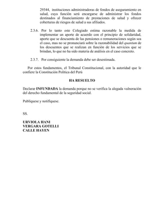 29344, instituciones administradoras de fondos de aseguramiento en
salud, cuya función será encargarse de administrar los fondos
destinados al financiamiento de prestaciones de salud y ofrecer
coberturas de riesgos de salud a sus afiliados.
2.3.6. Por lo tanto este Colegiado estima razonable la medida de
implementar un aporte de acuerdo con el principio de solidaridad,
aporte que se descuenta de las pensiones o remuneraciones según sea
el caso, mas no se pronunciará sobre la razonabilidad del quantum de
los descuentos que se realizan en función de los servicios que se
brindan, lo que no ha sido materia de análisis en el caso concreto.
2.3.7. Por consiguiente la demanda debe ser desestimada.
Por estos fundamentos, el Tribunal Constitucional, con la autoridad que le
confiere la Constitución Política del Perú
HA RESUELTO
Declarar INFUNDADA la demanda porque no se verifica la alegada vulneración
del derecho fundamental de la seguridad social.
Publíquese y notifíquese.
SS.
URVIOLA HANI
VERGARA GOTELLI
CALLE HAYEN
 