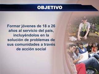 Formar jóvenes de 18 a 26
años al servicio del país,
incluyéndolos en la
solución de problemas de
sus comunidades a través
de acción social
OBJETIVO