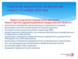  Задачи отделения определены приказом
Министерства здравоохранения Свердловской области:
• организация и проведение диспансеризации и медицинских осмотров;
• организация комплексного обследования в Центре здоровья;
• санитарно-гигиеническое воспитание и пропаганда ЗОЖ;
• раннее выявление заболеваний и лиц, имеющих факторы риска неинфекционных
и инфекционных заболеваний;
• организация и проведение профилактических мероприятий и динамического
наблюдения лиц с факторами риска;
• организация и проведение предварительных и периодических медосмотров;
• учет лиц, прошедших диспансеризацию и профилактический осмотр;
• организация работы Школ здоровья;
• проведение профилактических прививок.
Отделение медицинской профилактики
открыто 16 ноября 2009 года
 