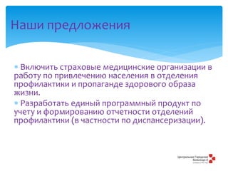 Наши предложения
 Включить страховые медицинские организации в
работу по привлечению населения в отделения
профилактики и пропаганде здорового образа
жизни.
 Разработать единый программный продукт по
учету и формированию отчетности отделений
профилактики (в частности по диспансеризации).
 