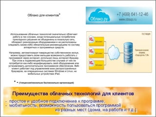 Облако для клиентов*
Использование облачных технологий значительно облегчает
работу в тех случаях, когда потенциальные потребители
прикладного решения не объединены в локальную сеть,
обладают разнородным оборудованием и не расположены
следовать каким-либо обязательным рекомендациям по составу
аппаратных и программных средств.
Например, автоматизируя товарищество собственников жилья,
можно предоставить всем жильцам возможность работать с
программой через интернет, используя лишь интернет-браузер.
При этом в подавляющем большинстве случаев от них не
потребуется как-либо модифицировать своё оборудование или
устанавливать дополнительное программное обеспечение. Веб-
клиент работает под управлением всех распространённых
браузеров, на операционных системах Windows и Linux, на
мобильных устройствах iPad.
* - (1лицензия/несколько баз/несколько организаций)
 