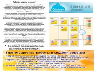 Работа в модели сервиса*
Наиболее полно облачные технологии задействуются тогда, когда работа с
прикладными решениями организуется в модели сервиса. Модель сервиса
подразумевает, что потребители не приобретают сами прикладные решения. Они
платят лишь за пользование прикладным решением через интернет. Сами же
прикладные решения установлены, работают и обслуживаются у поставщика
сервиса, на его оборудовании.
Поставщик обеспечивает круглосуточную бесперебойную работу прикладных
решений, своевременное их обновление, создание резервных копий и
конфиденциальность хранимых данных. Для того, чтобы вести учет в той или иной
программе 1С:Предприятия потребители оплачивают поставщику некоторый объем
услуг, который они собираются использовать, с помощью браузера подключаются к
нужной программе и ведут в ней учет.
Такая бизнес-модель избавляет потребителя от всех затрат, связанных с
установкой, обновлением и поддержкой оборудования и программного
обеспечения. Все эти задачи берет на себя поставщик сервиса, предоставляя
потребителю лишь услугу пользования программой как сервисом.
Каждая из программ, предоставляемых в модели сервиса, работает в режиме
разделения данных. Каждый из абонентов (юридических или физических лиц),
подключающихся к сервису, может иметь несколько физических клиентов
(например, сотрудников организации). Каждый из абонентов может работать сразу с
несколькими программами. В результате в конкретной программе для каждого
абонента выделяется своя независимая область данных, с которой работают его
клиенты.
Для абонента все выглядит так, как будто с программой работают только его
клиенты. Для поставщика сервиса все абоненты, работающие с программой,
обращаются к единственной информационной базе. То есть единственный
экземпляр программы, запущенный у поставщика, обслуживает всех абонентов.
Таким образом, например, обновление программы поставщик выполняет быстро и
одновременно для всех абонентов.
* - (несколько лицензий/несколько
баз/несколько организаций)
 