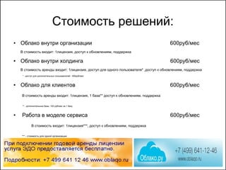 Стоимость решений:
● Облако внутри организации 600руб/мес
В стоимость входит: 1лицензия, доступ к обновлениям, поддержка
● Облако внутри холдинга 600руб/мес
В стоимость аренды входит: 1лицензия, доступ для одного пользователя* ,доступ к обновлениям, поддержка
* - доступ для дополнительных пользователей : 450руб/мес
● Облако для клиентов 600руб/мес
В стоимость аренды входит: 1лицензия, 1 база** доступ к обновлениям, поддержка
** - дополнительные базы: 100 руб/мес за 1 базу
● Работа в моделе сервиса 600руб/мес
В стоимость входит: 1лицензия***, доступ к обновлениям, поддержка
*** - стоимость для одной организации
 