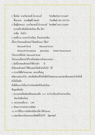 2. ชื่อบิดา นายไพรสนติ์ กังวาลวงค์ โทรศัพท์083-3216687
ชื่อมารดา นางเพ็ญศิริ พยาคา โทรศัพท์ 083-3257279
3. ชื่อผู้ปกครอง นายไพรสนติ์ กังวาลวงค์ โทรศัพท์ 083-3216687
ความเกี่ยวพันธ์กับนักเรียน เป็น บิดา
อาชีพ รับจ้าง
4. จบชั้น ม.3 มาจากโรงเรียน บ้านปากเหมือง
เนื้อหา/วิชาคอมพิวเตอร์ ที่เคยเรียนมา ได้แก่
Microsoft Word Microsoft Excel
Microsoft Powerpoint photoshop Adobe Dreamweaver
โปรแกรมที่ถนัด Microsoft Word
โปรแกรมที่อยากให้โรงเรียนจัดการเรียนการสอน -
5. มีเครื่องคอมพิวเตอร์ใช้ส่วนตัว มี
ถ้ามีคอมพิวเตอร์ ใช้อินเทอร์เน็ตด้วยหรือไม่ ใช้
6. ความใฝ่ฝันในอนาคต : อยากเป็นครู
คติธรรมประจาใจ : อย่าเพิ่งท้อแท้ในสิ่งที่ยังไม่พยายาม และอย่าเพิ่งหมดหวังในสิ่งที่
ยังไม่เริ่มต้น
สิ่งที่ต้องการให้ทางโรงเรียนจัดให้กับนักเรียน -
ข้อมูลเพิ่มเติม
7. คะแนนเฉลี่ยมัธยมศึกษาตอนต้น 3.67 จากโรงเรียนบ้านปากเหมือง
จังหวัดเชียงใหม่
8. คะแนนเฉลี่ย ม.5 2.89
9. ทักษะ/ความสามารถพิเศษ -
10. การได้รับรางวัลเกียรติบัตร(ชื่อ-ได้รับจาก) -
11.คณะที่อยากเรียนและอาชีพที่ตั้งใจไว้ รัฐศาสตร์
 