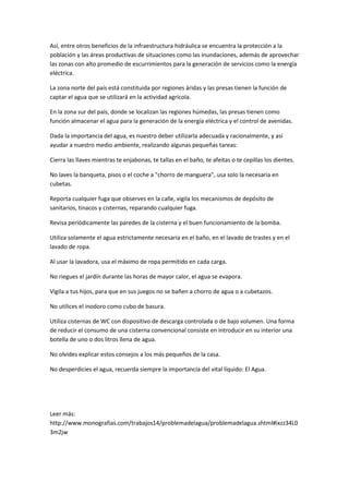 Así, entre otros beneficios de la infraestructura hidráulica se encuentra la protección a la
población y las áreas productivas de situaciones como las inundaciones, además de aprovechar
las zonas con alto promedio de escurrimientos para la generación de servicios como la energía
eléctrica.
La zona norte del país está constituida por regiones áridas y las presas tienen la función de
captar el agua que se utilizará en la actividad agrícola.
En la zona sur del país, donde se localizan las regiones húmedas, las presas tienen como
función almacenar el agua para la generación de la energía eléctrica y el control de avenidas.
Dada la importancia del agua, es nuestro deber utilizarla adecuada y racionalmente, y así
ayudar a nuestro medio ambiente, realizando algunas pequeñas tareas:
Cierra las llaves mientras te enjabonas, te tallas en el baño, te afeitas o te cepillas los dientes.
No laves la banqueta, pisos o el coche a "chorro de manguera", usa solo la necesaria en
cubetas.
Reporta cualquier fuga que observes en la calle, vigila los mecanismos de depósito de
sanitarios, tinacos y cisternas, reparando cualquier fuga.
Revisa periódicamente las paredes de la cisterna y el buen funcionamiento de la bomba.
Utiliza solamente el agua estrictamente necesaria en el baño, en el lavado de trastes y en el
lavado de ropa.
Al usar la lavadora, usa el máximo de ropa permitido en cada carga.
No riegues el jardín durante las horas de mayor calor, el agua se evapora.
Vigila a tus hijos, para que en sus juegos no se bañen a chorro de agua o a cubetazos.
No utilices el inodoro como cubo de basura.
Utiliza cisternas de WC con dispositivo de descarga controlada o de bajo volumen. Una forma
de reducir el consumo de una cisterna convencional consiste en introducir en su interior una
botella de uno o dos litros llena de agua.
No olvides explicar estos consejos a los más pequeños de la casa.
No desperdicies el agua, recuerda siempre la importancia del vital líquido: El Agua.
Leer más:
http://www.monografias.com/trabajos14/problemadelagua/problemadelagua.shtml#ixzz34L0
3m2jw
 