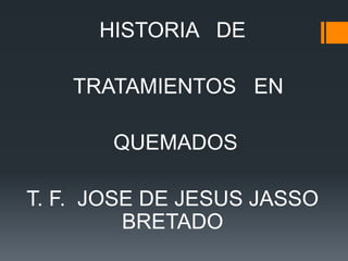 HISTORIA DE
TRATAMIENTOS EN
QUEMADOS
T. F. JOSE DE JESUS JASSO
BRETADO
 