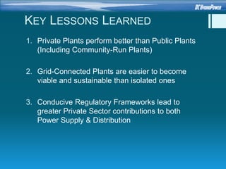KEY LESSONS LEARNED
1. Private Plants perform better than Public Plants
(Including Community-Run Plants)
2. Grid-Connected Plants are easier to become
viable and sustainable than isolated ones
3. Conducive Regulatory Frameworks lead to
greater Private Sector contributions to both
Power Supply & Distribution
 