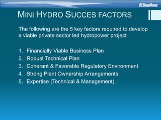 MINI HYDRO SUCCES FACTORS
The following are the 5 key factors required to develop
a viable private sector led hydropower project
1. Financially Viable Business Plan
2. Robust Technical Plan
3. Coherant & Favorable Regulatory Environment
4. Strong Plant Ownership Arrangements
5. Expertise (Technical & Management)
 
