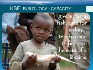 give a man a
fish, eats for
a day …
teach a man
to fish and
he eats of a
lifetime
KSF: BUILD LOCAL CAPACITY
 