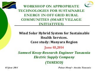 03 June 2014 Palace Hotel – Arusha Tanzania1
WORKSHOP ON APPROPRIATE
TECHNOLOGIES FOR SUSTAINABLE
ENERGY IN OFF GRID RURAL
COMMUNITIES (SMART VILLAGE
INITIATIVES)
Wind Solar Hybrid System for Sustainable
Health Services.
Case study: Manyara Region
June 03,2014
Samwel Kessy-Research Engineer Tanzania
Electric Supply Company
(TANESCO)
 