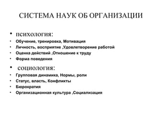 СИСТЕМА НАУК ОБ ОРГАНИЗАЦИИ
• психология:
• Обучение, тренировка, Мотивация
• Личность, восприятие ,Удовлетворение работой
• Оценка действий ,Отношение к труду
• Форма поведения
• социология:
• Групповая динамика, Нормы, роли
• Статус, власть, Конфликты
• Бюрократия
• Организационная культура ,Социализация
 