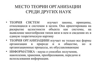 МЕСТО ТЕОРИИ ОРГАНИЗАЦИИ
СРЕДИ ДРУГИХ НАУК
• ТЕОРИЯ СИСТЕМ изучает законы, принципы,
относящиеся к системам в целом. Она ориентирована на
раскрытие целостности объекта как системы, на
выявление многообразия типов вязи в нем и сведении их в
единую теоретическую картину
• ТЕОРИЯ ОРГАНИЗАЦИИИ изучает не только все формы
организации в природе и в обществе, но и
организационные процессы, их обуславливающие
• ИНФОРМА́ТИКА - наука о способах получения,
накопления, хранения, преобразования, передачи и
использования информации.
 