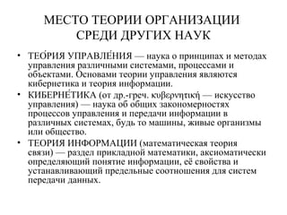 МЕСТО ТЕОРИИ ОРГАНИЗАЦИИ
СРЕДИ ДРУГИХ НАУК
• ТЕО́РИЯ УПРАВЛЕ́НИЯ — наука о принципах и методах
управления различными системами, процессами и
объектами. Основами теории управления являются
кибернетика и теория информации.
• КИБЕРНЕ́ТИКА (от др.-греч. κυβερνητική — искусство
управления) — наука об общих закономерностях
процессов управления и передачи информации в
различных системах, будь то машины, живые организмы
или общество.
• ТЕОРИЯ ИНФОРМАЦИИ (математическая теория
связи) — раздел прикладной математики, аксиоматически
определяющий понятие информации, её свойства и
устанавливающий предельные соотношения для систем
передачи данных.
 