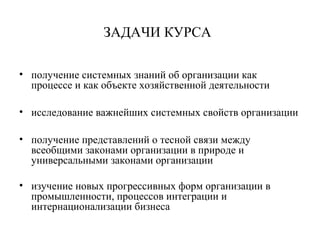 ЗАДАЧИ КУРСА
• получение системных знаний об организации как
процессе и как объекте хозяйственной деятельности
• исследование важнейших системных свойств организации
• получение представлений о тесной связи между
всеобщими законами организации в природе и
универсальными законами организации
• изучение новых прогрессивных форм организации в
промышленности, процессов интеграции и
интернационализации бизнеса
 