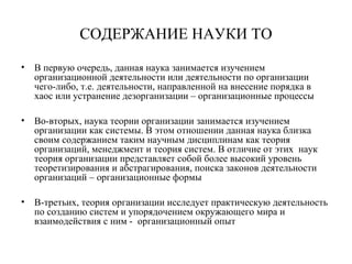 СОДЕРЖАНИЕ НАУКИ ТО
• В первую очередь, данная наука занимается изучением
организационной деятельности или деятельности по организации
чего-либо, т.е. деятельности, направленной на внесение порядка в
хаос или устранение дезорганизации – организационные процессы
• Во-вторых, наука теории организации занимается изучением
организации как системы. В этом отношении данная наука близка
своим содержанием таким научным дисциплинам как теория
организаций, менеджмент и теория систем. В отличие от этих наук
теория организации представляет собой более высокий уровень
теоретизирования и абстрагирования, поиска законов деятельности
организаций – организационные формы
• В-третьих, теория организации исследует практическую деятельность
по созданию систем и упорядочением окружающего мира и
взаимодействия с ним - организационный опыт
 