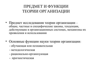 ПРЕДМЕТ И ФУНКЦИИ
ТЕОРИИ ОРГАНИЗАЦИИ
• Предмет исследования теории организации –
общие, частные и специфические законы, тенденции,
действующие в организационных системах, механизмы их
проявления и использования
• Основные функции науки теории организации:
- обучающая или познавательная
- методологическая
- рационально-организующая
- прогностическая
 