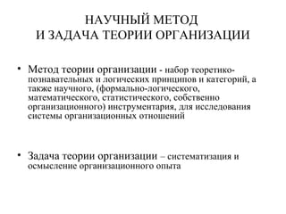 НАУЧНЫЙ МЕТОД
И ЗАДАЧА ТЕОРИИ ОРГАНИЗАЦИИ
• Метод теории организации - набор теоретико-
познавательных и логических принципов и категорий, а
также научного, (формально-логического,
математического, статистического, собственно
организационного) инструментария, для исследования
системы организационных отношений
• Задача теории организации – систематизация и
осмысление организационного опыта
 